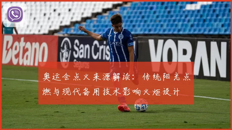 奥运会点火来源解读:传统阳光点燃与现代备用技术影响火炬设计