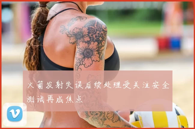火箭发射失误后续处理受关注安全测试再成焦点