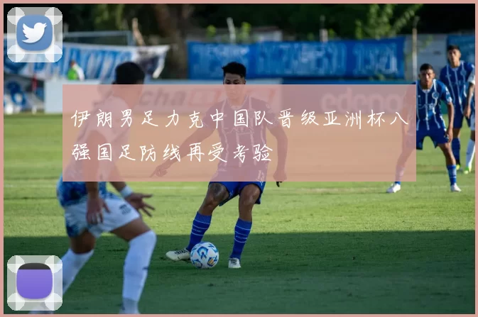 伊朗男足力克中国队晋级亚洲杯八强国足防线再受考验