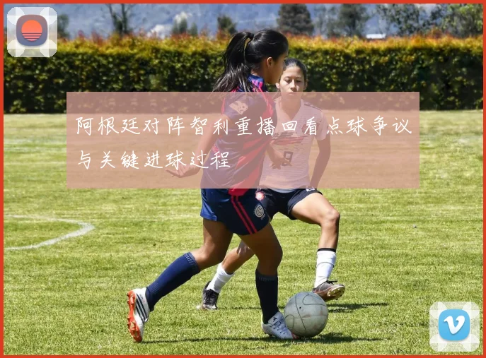 阿根廷对阵智利重播回看点球争议与关键进球过程