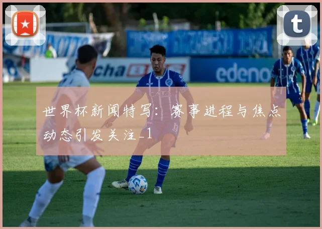 世界杯新闻特写:赛事进程与焦点动态引发关注_1