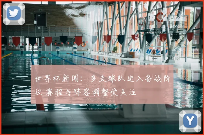 世界杯新闻：多支球队进入备战阶段 赛程与阵容调整受关注