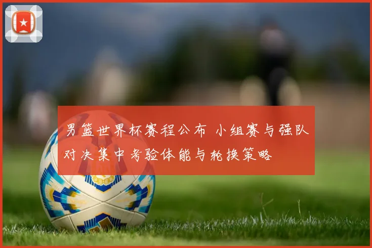 男篮世界杯赛程公布 小组赛与强队对决集中考验体能与轮换策略