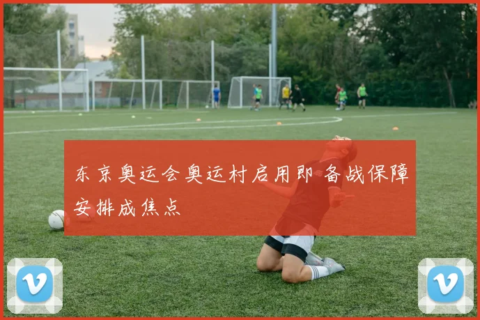 东京奥运会奥运村启用即 备战保障安排成焦点