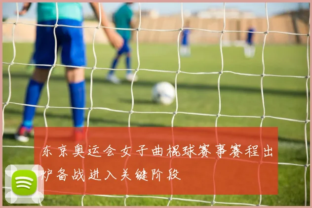 东京奥运会女子曲棍球赛事赛程出炉备战进入关键阶段