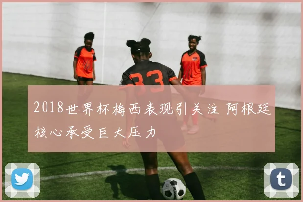 2018世界杯梅西表现引关注 阿根廷核心承受巨大压力