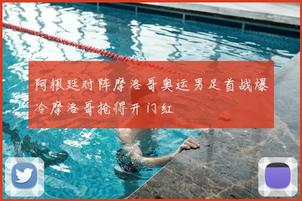 阿根廷对阵摩洛哥奥运男足首战爆冷摩洛哥抢得开门红