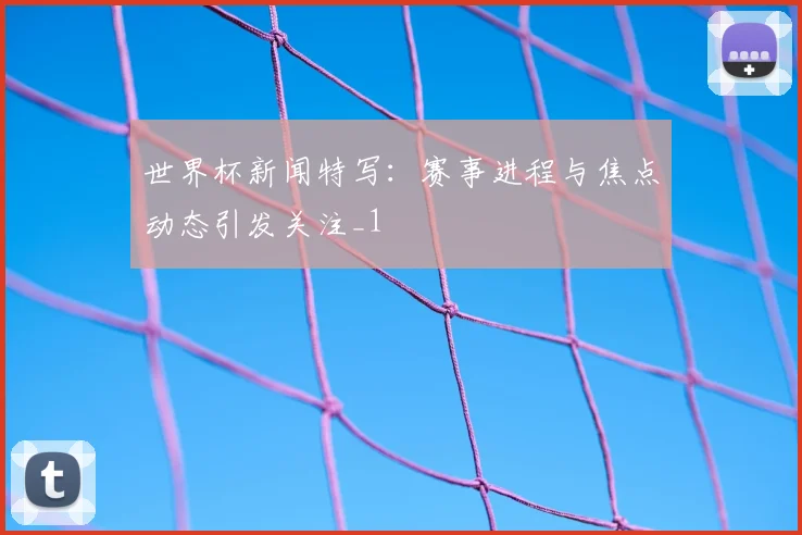 世界杯新闻特写:赛事进程与焦点动态引发关注_1