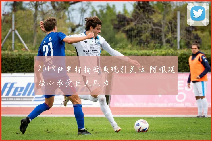 2018世界杯梅西表现引关注 阿根廷核心承受巨大压力