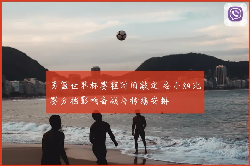 男篮世界杯赛程时间敲定 各小组比赛分档影响备战与转播安排