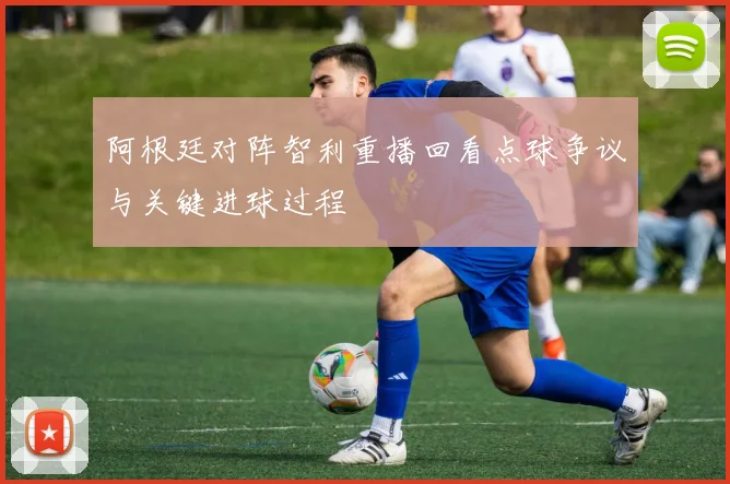 阿根廷对阵智利重播回看点球争议与关键进球过程
