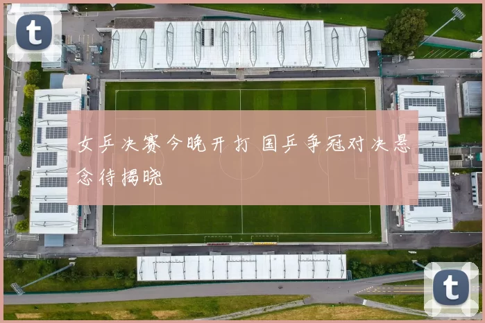 女乒决赛今晚开打 国乒争冠对决悬念待揭晓