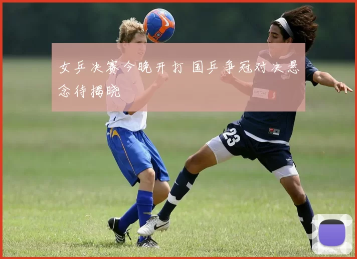 女乒决赛今晚开打 国乒争冠对决悬念待揭晓