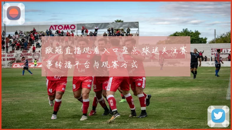 欧冠直播观看入口盘点 球迷关注赛事转播平台与观赛方式