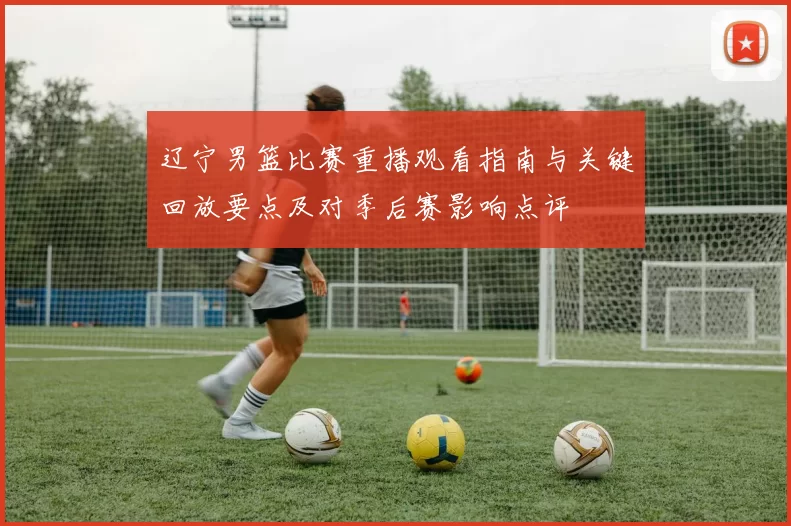 辽宁男篮比赛重播观看指南与关键回放要点及对季后赛影响点评