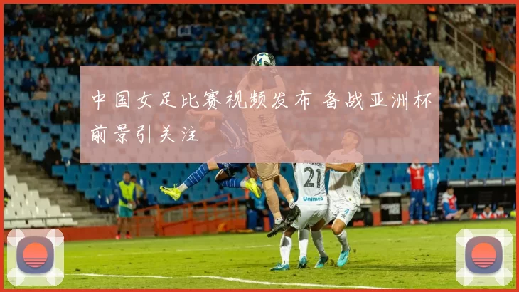 中国女足比赛视频发布 备战亚洲杯前景引关注
