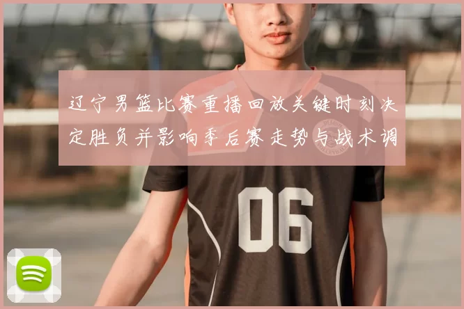 辽宁男篮比赛重播回放关键时刻决定胜负并影响季后赛走势与战术调整