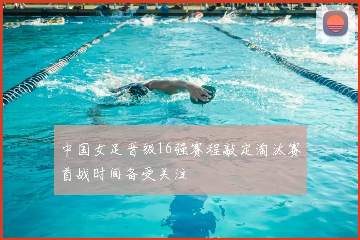 中国女足晋级16强赛程敲定淘汰赛首战时间备受关注