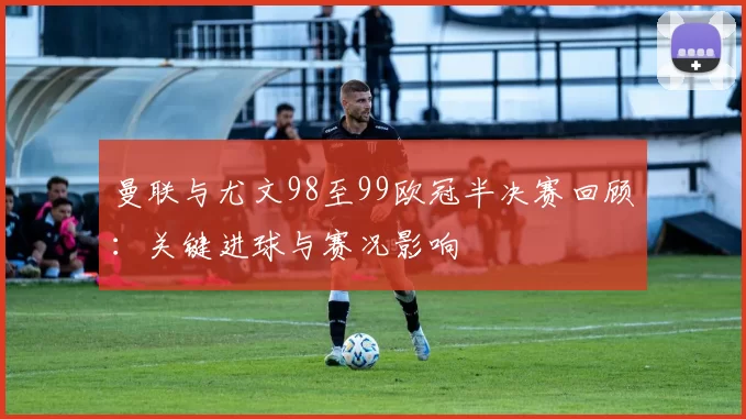 曼联与尤文98至99欧冠半决赛回顾:关键进球与赛况影响