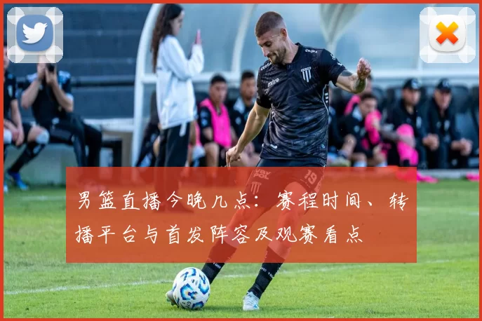 男篮直播今晚几点：赛程时间、转播平台与首发阵容及观赛看点
