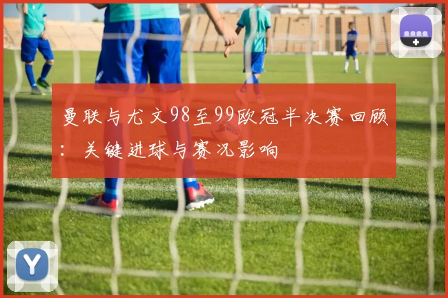 曼联与尤文98至99欧冠半决赛回顾:关键进球与赛况影响