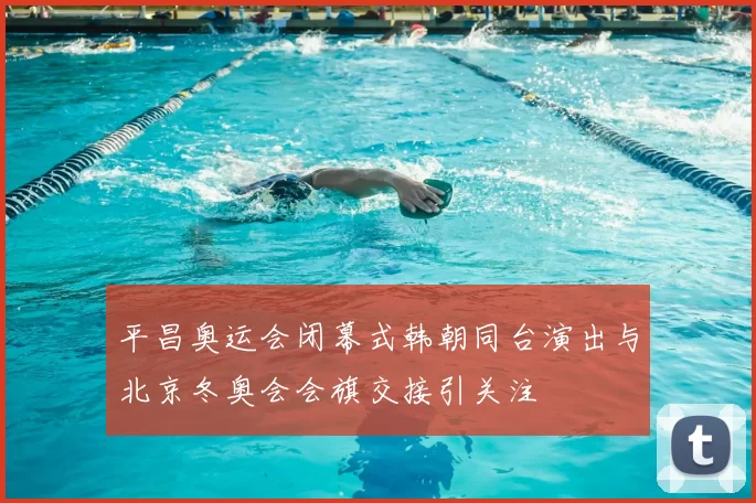 平昌奥运会闭幕式韩朝同台演出与北京冬奥会会旗交接引关注