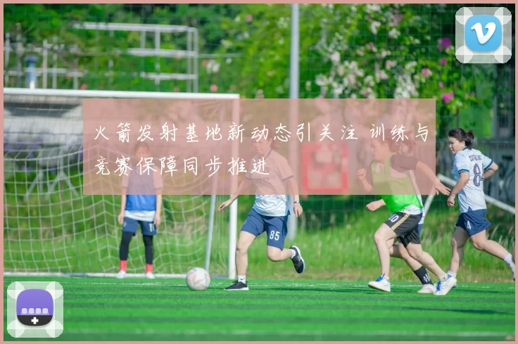 火箭发射基地新动态引关注 训练与竞赛保障同步推进