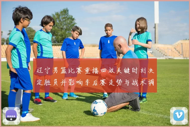 辽宁男篮比赛重播回放关键时刻决定胜负并影响季后赛走势与战术调整