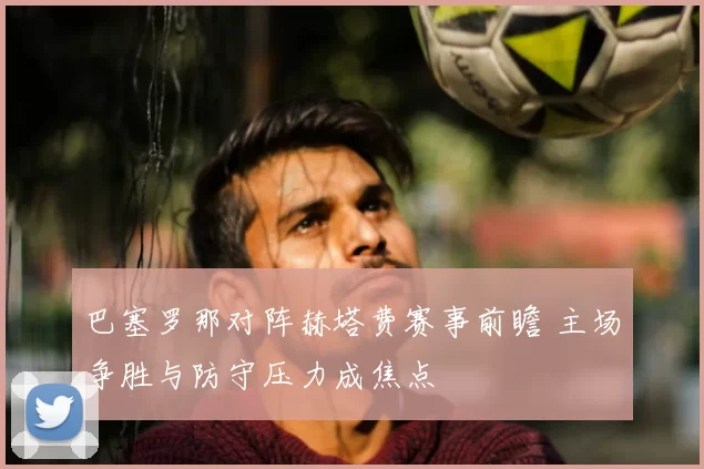 巴塞罗那对阵赫塔费赛事前瞻 主场争胜与防守压力成焦点