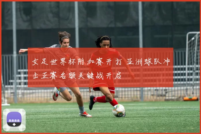 女足世界杯附加赛开打 亚洲球队冲击正赛名额关键战开启