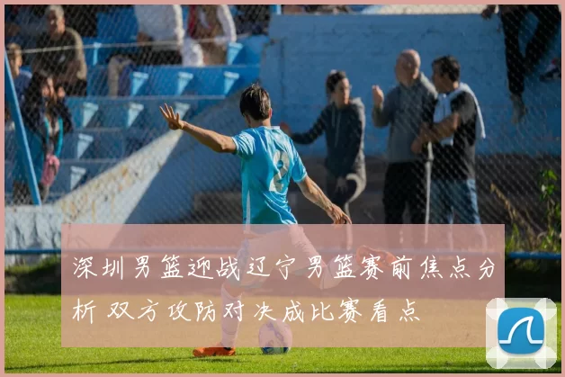 深圳男篮迎战辽宁男篮赛前焦点分析 双方攻防对决成比赛看点