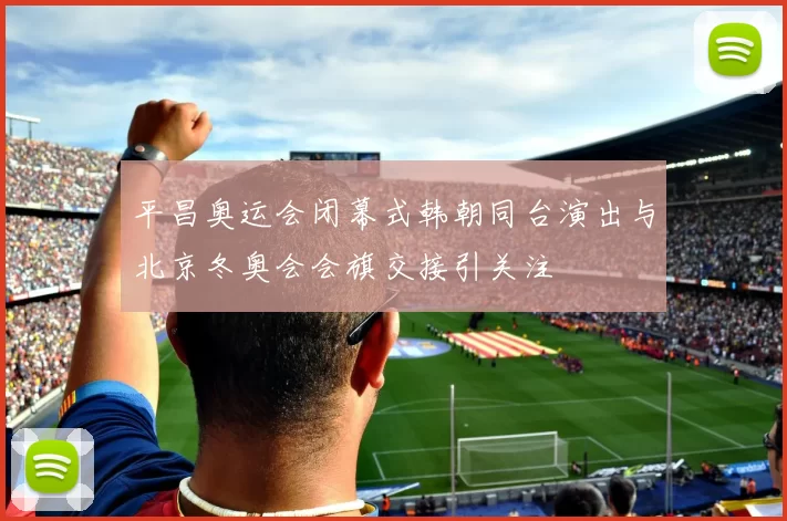 平昌奥运会闭幕式韩朝同台演出与北京冬奥会会旗交接引关注
