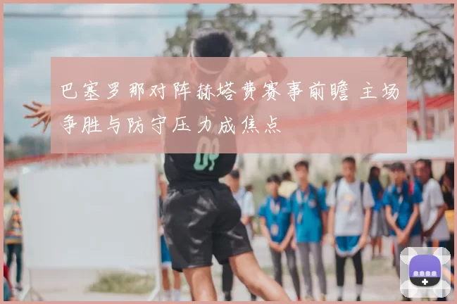 巴塞罗那对阵赫塔费赛事前瞻 主场争胜与防守压力成焦点