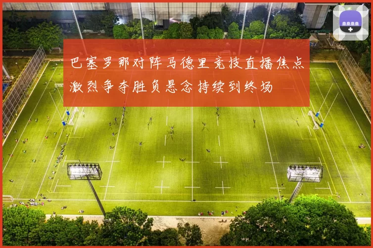 巴塞罗那对阵马德里竞技直播焦点激烈争夺胜负悬念持续到终场