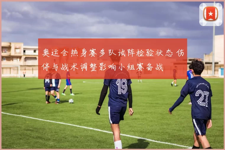 奥运会热身赛多队试阵检验状态 伤停与战术调整影响小组赛备战