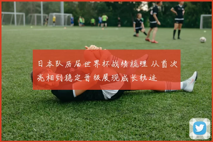日本队历届世界杯战绩梳理 从首次亮相到稳定晋级展现成长轨迹