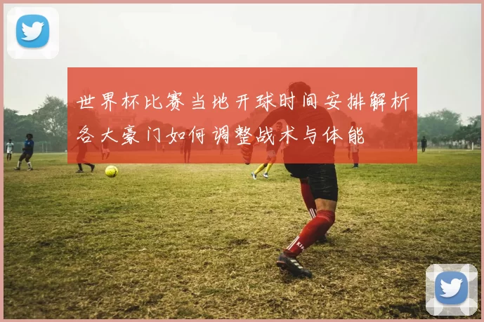 世界杯比赛当地开球时间安排解析各大豪门如何调整战术与体能