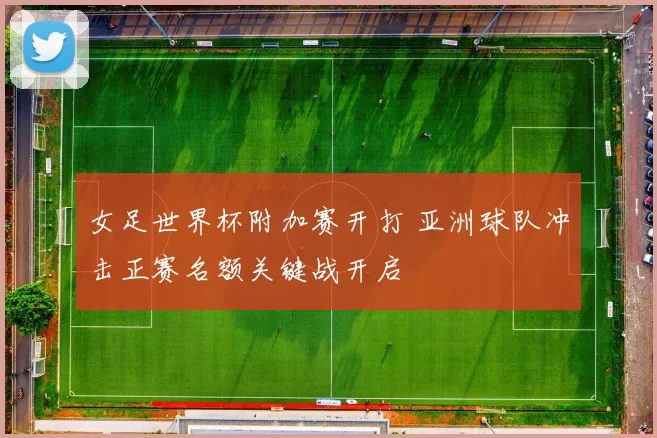 女足世界杯附加赛开打 亚洲球队冲击正赛名额关键战开启