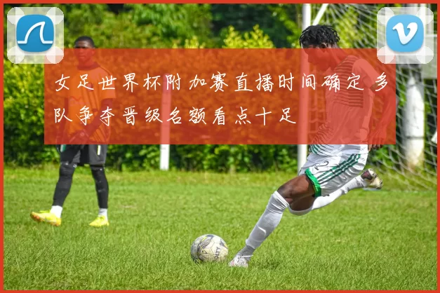 女足世界杯附加赛直播时间确定 多队争夺晋级名额看点十足