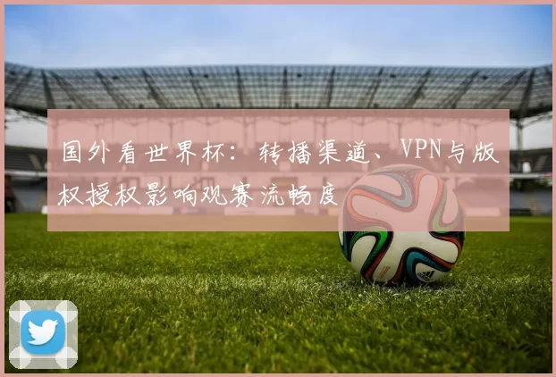 国外看世界杯：转播渠道、VPN与版权授权影响观赛流畅度