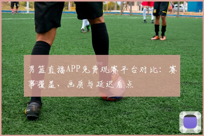 男篮直播APP免费观赛平台对比:赛事覆盖、画质与延迟看点