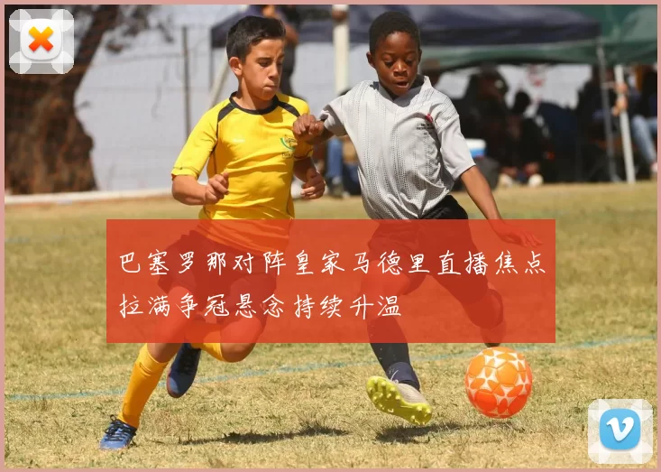 巴塞罗那对阵皇家马德里直播焦点拉满争冠悬念持续升温