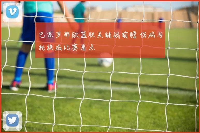 巴塞罗那欧篮联关键战前瞻 伤病与轮换成比赛看点