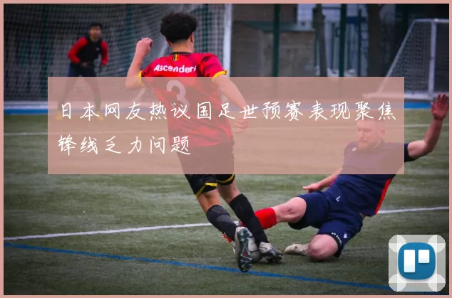 日本网友热议国足世预赛表现聚焦锋线乏力问题