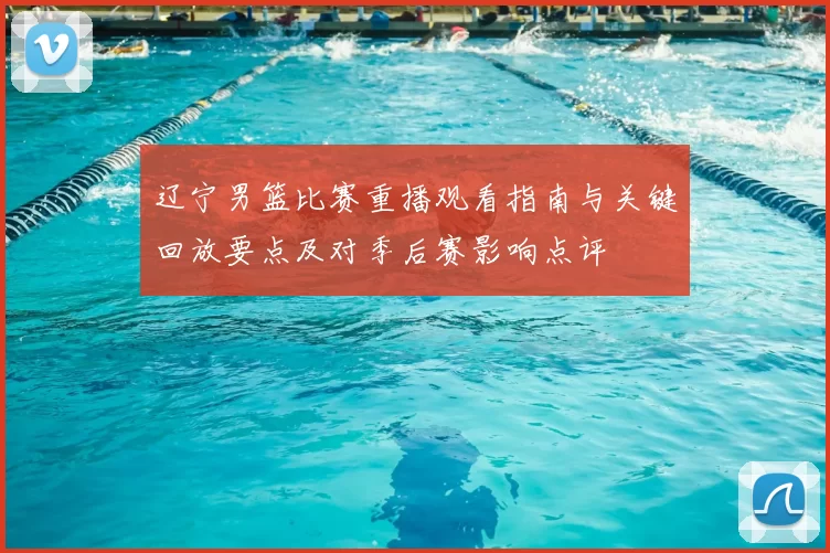 辽宁男篮比赛重播观看指南与关键回放要点及对季后赛影响点评