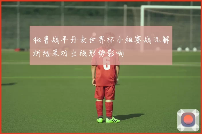 秘鲁战平丹麦世界杯小组赛战况解析结果对出线形势影响