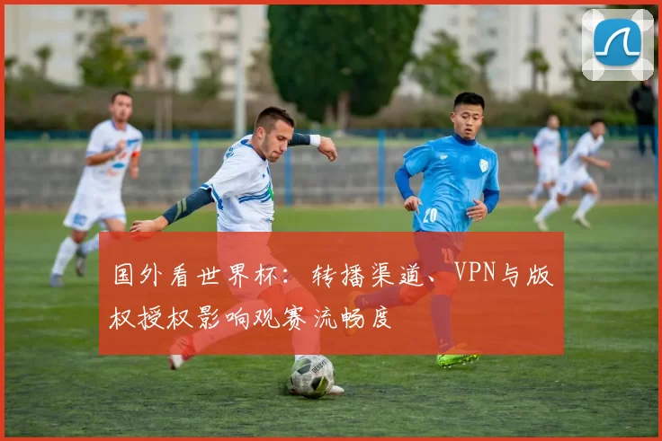 国外看世界杯：转播渠道、VPN与版权授权影响观赛流畅度