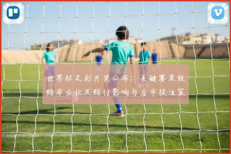 世界杯足彩开奖公布:关键赛果致赔率分化及赔付影响与后市投注策略