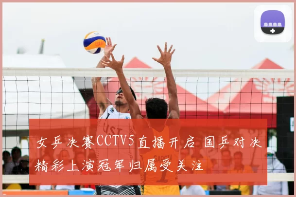 女乒决赛CCTV5直播开启 国乒对决精彩上演冠军归属受关注