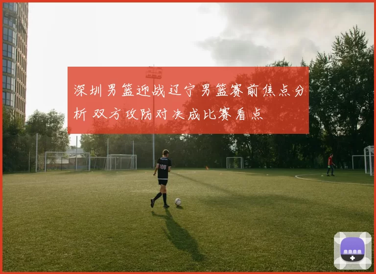 深圳男篮迎战辽宁男篮赛前焦点分析 双方攻防对决成比赛看点